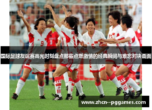 国际足球友谊赛高光时刻盘点那些点燃激情的经典瞬间与难忘对决画面