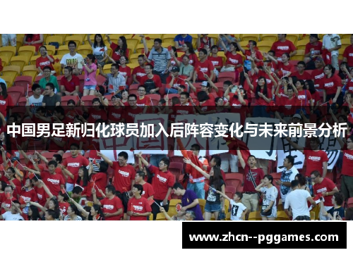中国男足新归化球员加入后阵容变化与未来前景分析