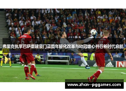 弗里克执掌巴萨重建豪门蓝图年轻化改革与欧冠雄心并行新时代启航