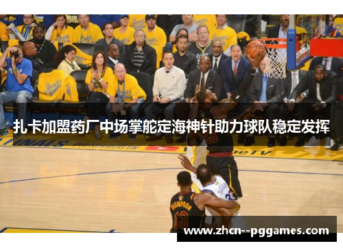 扎卡加盟药厂中场掌舵定海神针助力球队稳定发挥 扎卡加盟药厂中场掌舵定海神针助力球队稳定发挥