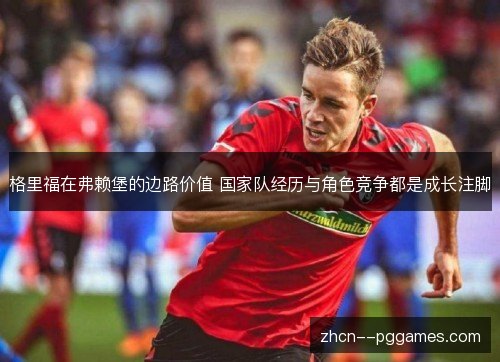 格里福在弗赖堡的边路价值 国家队经历与角色竞争都是成长注脚 格里福在弗赖堡的边路价值 国家队经历与角色竞争都是成长注脚